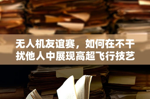 无人机友谊赛，如何在不干扰他人中展现高超飞行技艺？