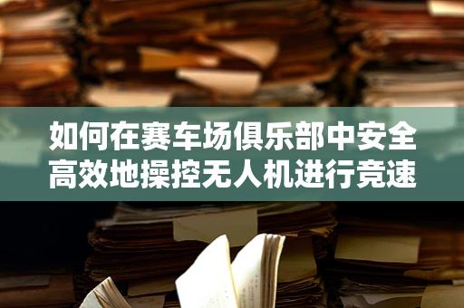 如何在赛车场俱乐部中安全高效地操控无人机进行竞速飞行？