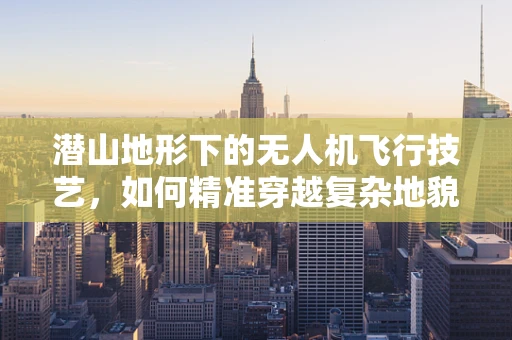 潜山地形下的无人机飞行技艺，如何精准穿越复杂地貌？