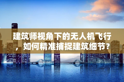 建筑师视角下的无人机飞行，如何精准捕捉建筑细节？