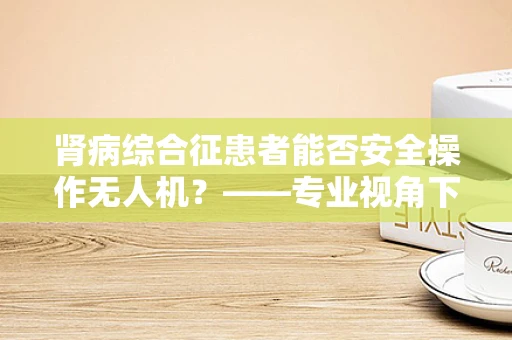 肾病综合征患者能否安全操作无人机？——专业视角下的飞行安全考量