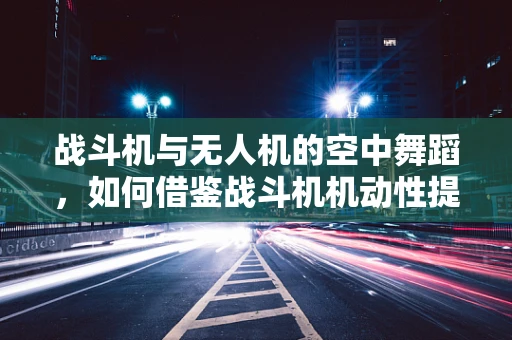 战斗机与无人机的空中舞蹈，如何借鉴战斗机机动性提升无人机飞行技艺？