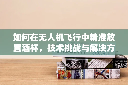 如何在无人机飞行中精准放置酒杯，技术挑战与解决方案