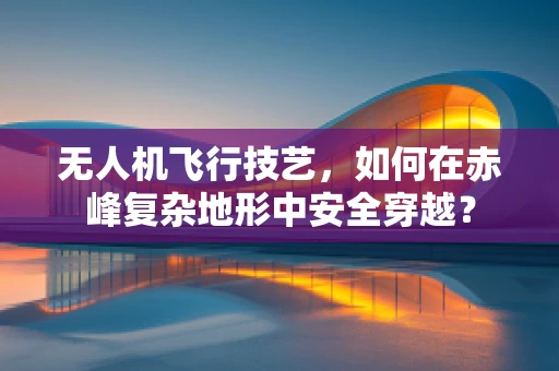 无人机飞行技艺，如何在赤峰复杂地形中安全穿越？