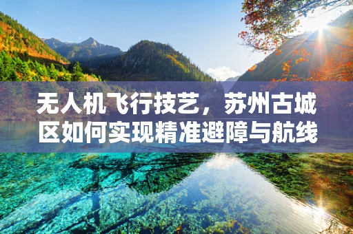 无人机飞行技艺，苏州古城区如何实现精准避障与航线规划？