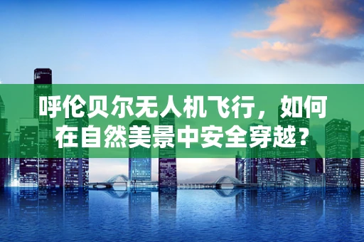 呼伦贝尔无人机飞行，如何在自然美景中安全穿越？
