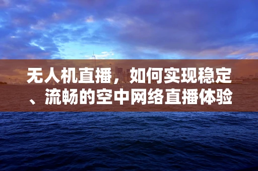 无人机直播，如何实现稳定、流畅的空中网络直播体验？