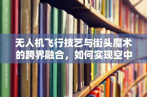 无人机飞行技艺与街头魔术的跨界融合，如何实现空中魔术的视觉盛宴？