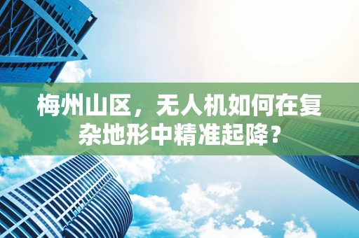 梅州山区，无人机如何在复杂地形中精准起降？