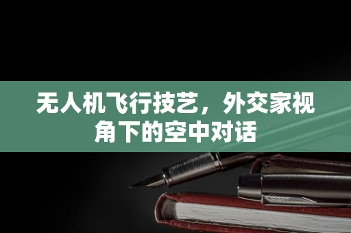 无人机飞行技艺，外交家视角下的空中对话
