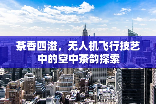 茶香四溢，无人机飞行技艺中的空中茶韵探索