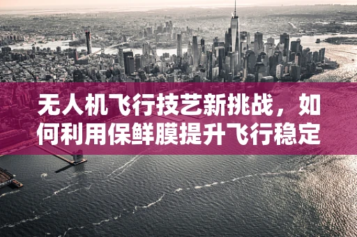无人机飞行技艺新挑战，如何利用保鲜膜提升飞行稳定性？