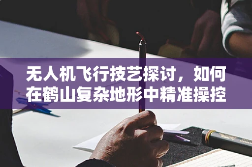 无人机飞行技艺探讨，如何在鹤山复杂地形中精准操控？