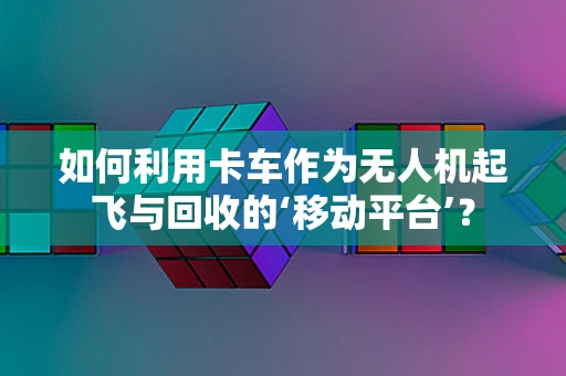 如何利用卡车作为无人机起飞与回收的‘移动平台’？
