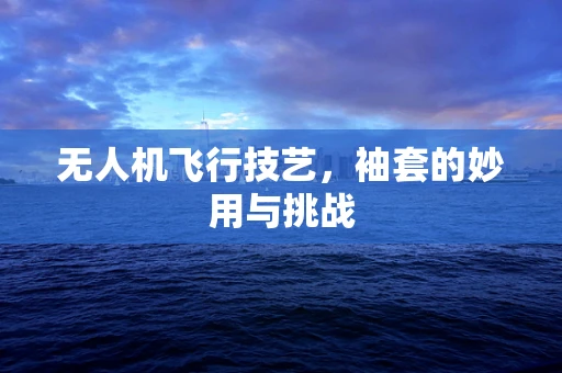无人机飞行技艺，袖套的妙用与挑战
