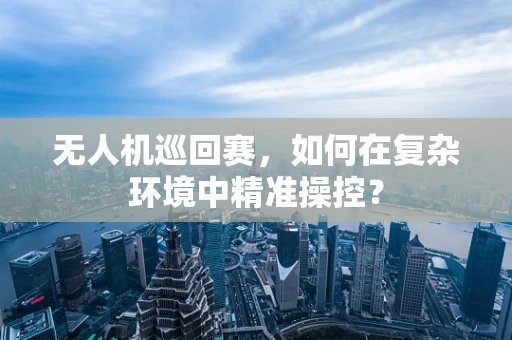 无人机巡回赛，如何在复杂环境中精准操控？