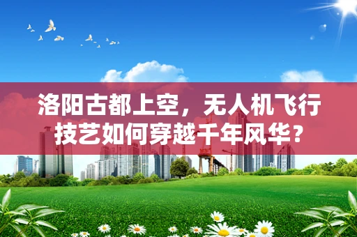 洛阳古都上空，无人机飞行技艺如何穿越千年风华？
