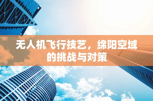 无人机飞行技艺，绵阳空域的挑战与对策