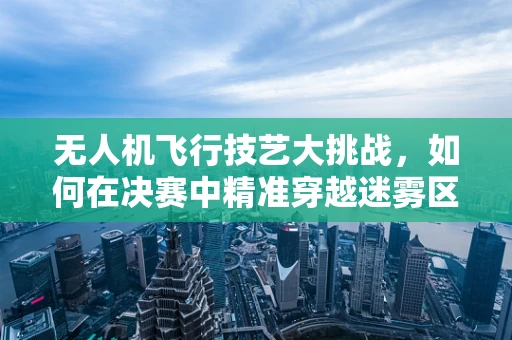 无人机飞行技艺大挑战，如何在决赛中精准穿越迷雾区？