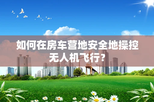 如何在房车营地安全地操控无人机飞行？