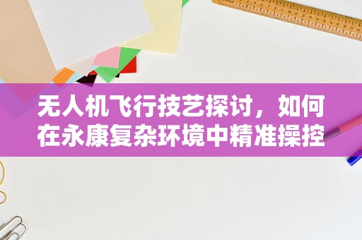 无人机飞行技艺探讨，如何在永康复杂环境中精准操控？