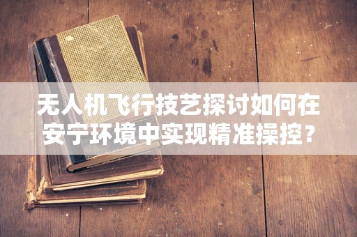 无人机飞行技艺探讨如何在安宁环境中实现精准操控？