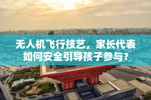 无人机飞行技艺，家长代表如何安全引导孩子参与？