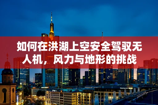 如何在洪湖上空安全驾驭无人机，风力与地形的挑战