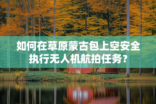 如何在草原蒙古包上空安全执行无人机航拍任务？