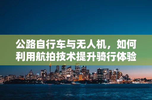 公路自行车与无人机，如何利用航拍技术提升骑行体验？