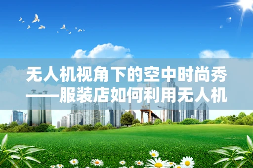 无人机视角下的空中时尚秀——服装店如何利用无人机进行营销？