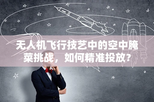 无人机飞行技艺中的空中腌菜挑战，如何精准投放？