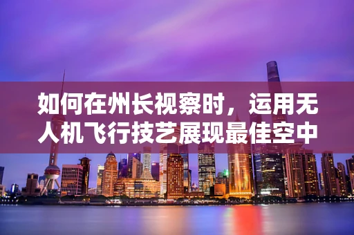 如何在州长视察时，运用无人机飞行技艺展现最佳空中视角？