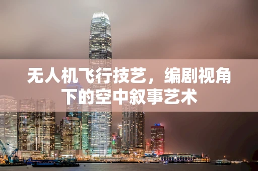 无人机飞行技艺，编剧视角下的空中叙事艺术