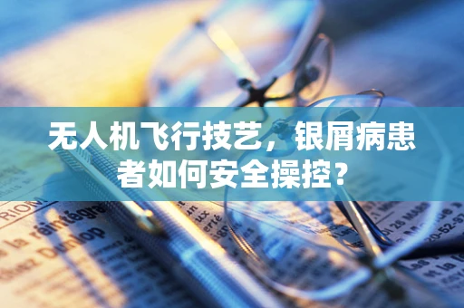 无人机飞行技艺，银屑病患者如何安全操控？