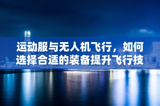 运动服与无人机飞行，如何选择合适的装备提升飞行技艺？