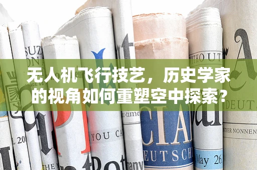 无人机飞行技艺，历史学家的视角如何重塑空中探索？