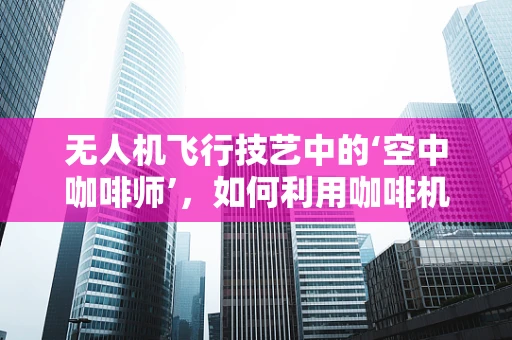 无人机飞行技艺中的‘空中咖啡师’，如何利用咖啡机实现精准定位？