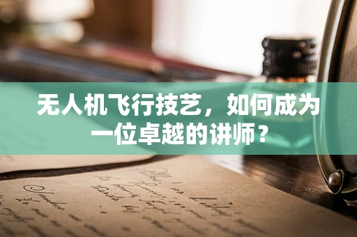 无人机飞行技艺，如何成为一位卓越的讲师？