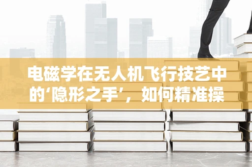 电磁学在无人机飞行技艺中的‘隐形之手’，如何精准操控？