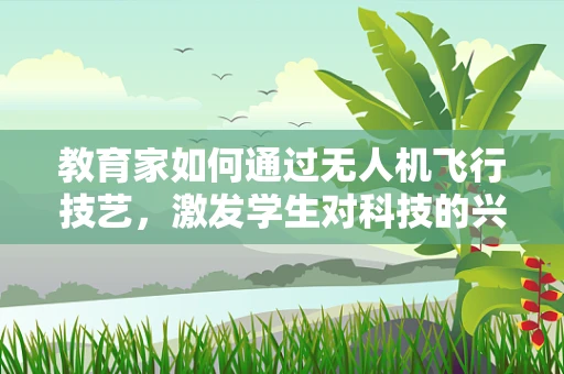 教育家如何通过无人机飞行技艺，激发学生对科技的兴趣？