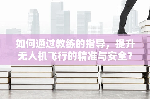 如何通过教练的指导，提升无人机飞行的精准与安全？