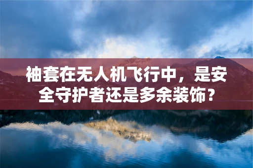 袖套在无人机飞行中，是安全守护者还是多余装饰？
