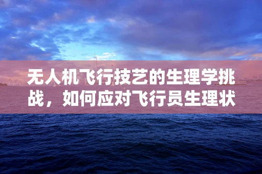 无人机飞行技艺的生理学挑战，如何应对飞行员生理状态对操控的影响？