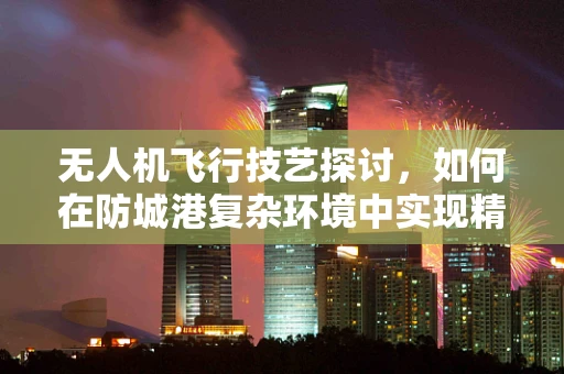 无人机飞行技艺探讨，如何在防城港复杂环境中实现精准操控？