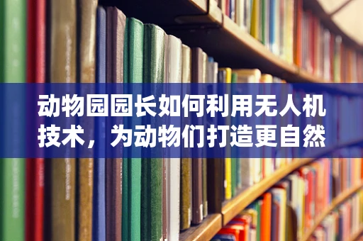 动物园园长如何利用无人机技术，为动物们打造更自然的栖息环境？
