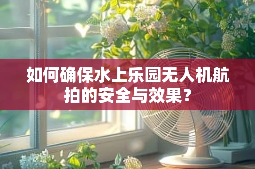 如何确保水上乐园无人机航拍的安全与效果？
