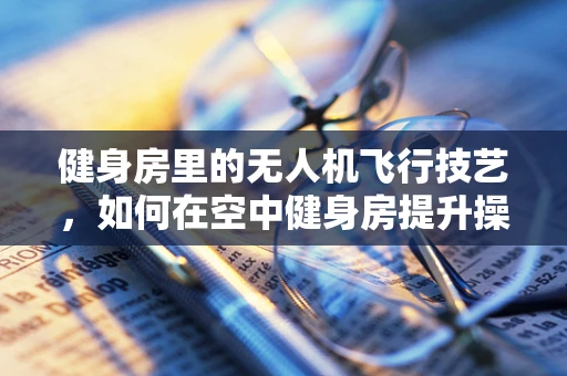 健身房里的无人机飞行技艺，如何在空中健身房提升操控力？