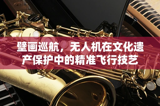 壁画巡航，无人机在文化遗产保护中的精准飞行技艺