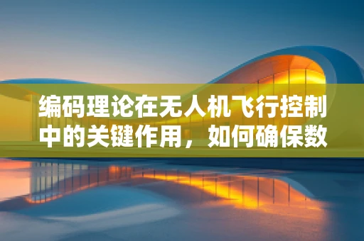 编码理论在无人机飞行控制中的关键作用，如何确保数据传输的稳定与安全？